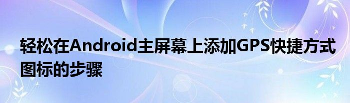 轻松在Android主屏幕上添加GPS快捷方式图标的步骤