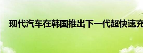 现代汽车在韩国推出下一代超快速充电器