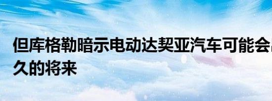 但库格勒暗示电动达契亚汽车可能会出现在不久的将来