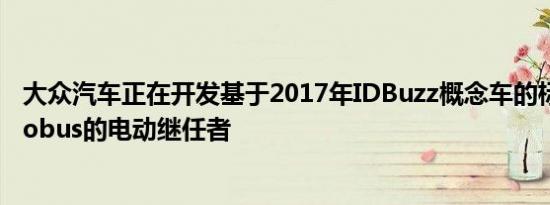 大众汽车正在开发基于2017年IDBuzz概念车的标志性Microbus的电动继任者