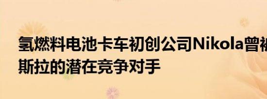 氢燃料电池卡车初创公司Nikola曾被视为特斯拉的潜在竞争对手