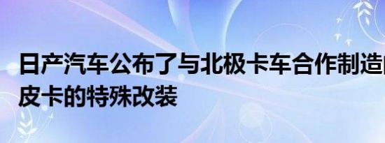 日产汽车公布了与北极卡车合作制造的纳瓦拉皮卡的特殊改装