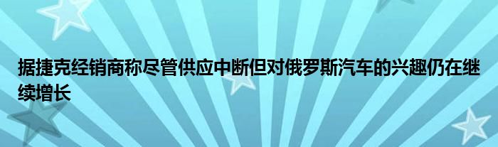 据捷克经销商称尽管供应中断但对俄罗斯汽车的兴趣仍在继续增长