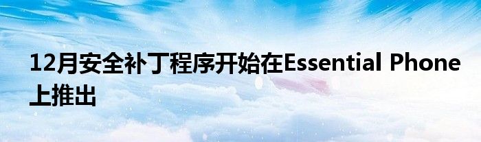 12月安全补丁程序开始在Essential Phone上推出