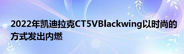 2022年凯迪拉克CT5VBlackwing以时尚的方式发出内燃