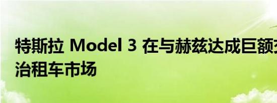 特斯拉 Model 3 在与赫兹达成巨额交易后统治租车市场