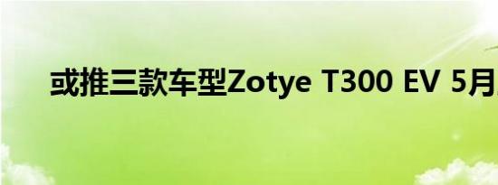 或推三款车型Zotye T300 EV 5月上�