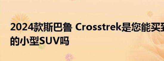 2024款斯巴鲁 Crosstrek是您能买到的最好的小型SUV吗