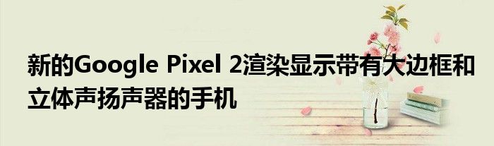 新的Google Pixel 2渲染显示带有大边框和立体声扬声器的手机