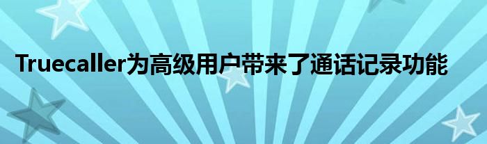 Truecaller为高级用户带来了通话记录功能