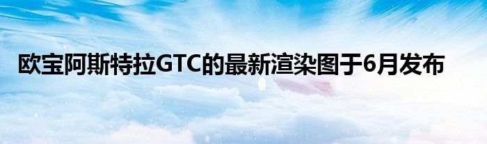 欧宝阿斯特拉GTC的最新渲染图于6月发布