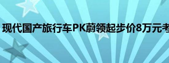 现代国产旅行车PK蔚领起步价8万元考虑吗？