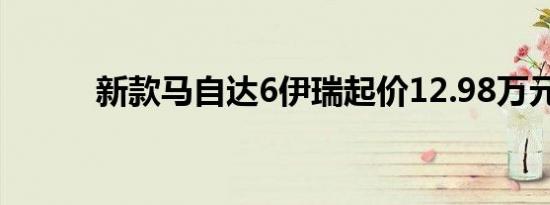 新款马自达6伊瑞起价12.98万元