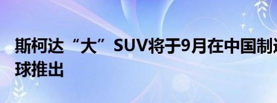 斯柯达“大”SUV将于9月在中国制造并在全球推出