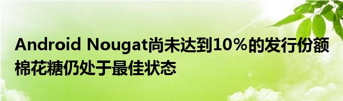 Android Nougat尚未达到10％的发行份额 棉花糖仍处于最佳状态