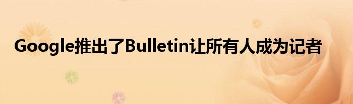 Google推出了Bulletin让所有人成为记者