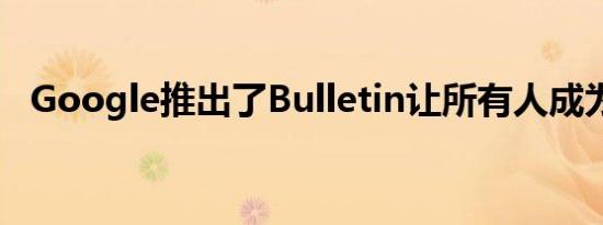 Google推出了Bulletin让所有人成为记者