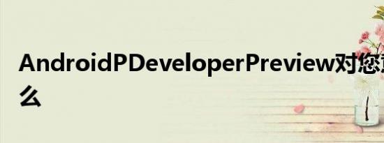 AndroidPDeveloperPreview对您意味着什么