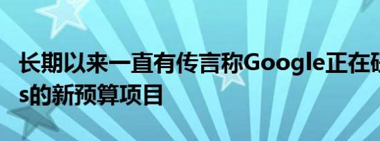 长期以来一直有传言称Google正在研究Pixels的新预算项目