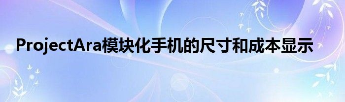 ProjectAra模块化手机的尺寸和成本显示