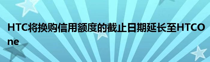 HTC将换购信用额度的截止日期延长至HTCOne