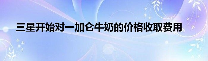 三星开始对一加仑牛奶的价格收取费用