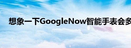 想象一下GoogleNow智能手表会多么酷