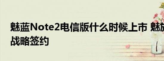 魅蓝Note2电信版什么时候上市 魅族与电信战略签约