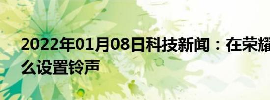 2022年01月08日科技新闻：在荣耀8x中怎么设置铃声